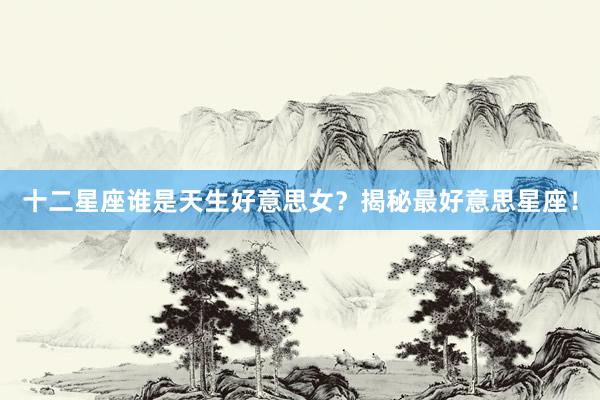 十二星座谁是天生好意思女？揭秘最好意思星座！